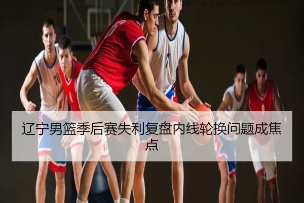 辽宁男篮季后赛失利复盘内线轮换问题成焦点