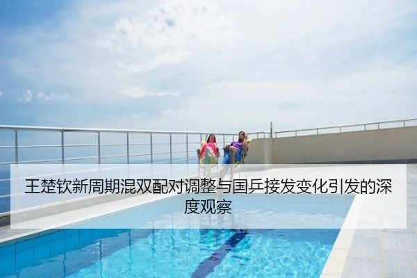 王楚钦新周期混双配对调整与国乒接发变化引发的深度观察