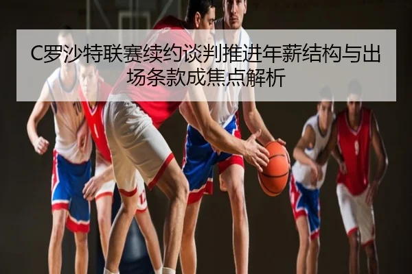C罗沙特联赛续约谈判推进年薪结构与出场条款成焦点解析