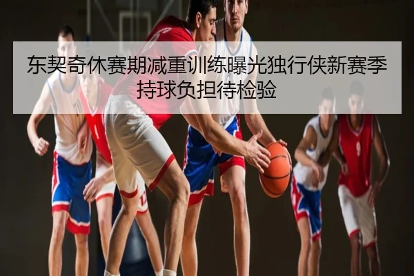 东契奇休赛期减重训练曝光独行侠新赛季持球负担待检验