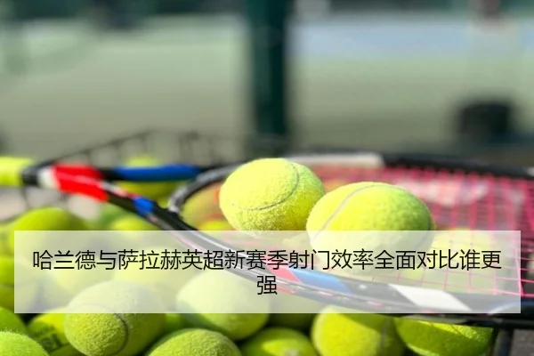 哈兰德与萨拉赫英超新赛季射门效率全面对比谁更强