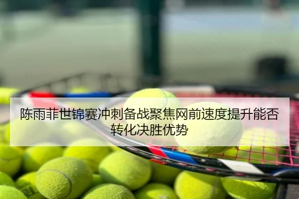 陈雨菲世锦赛冲刺备战聚焦网前速度提升能否转化决胜优势