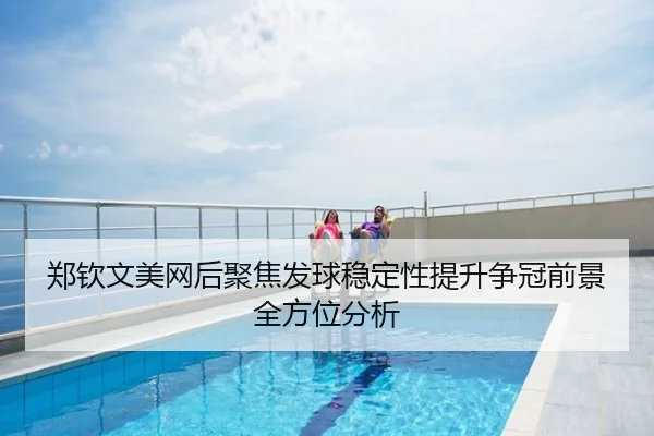郑钦文美网后聚焦发球稳定性提升争冠前景全方位分析