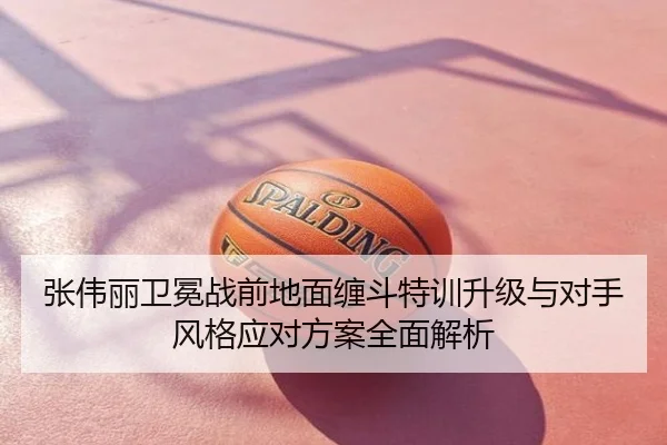张伟丽卫冕战前地面缠斗特训升级与对手风格应对方案全面解析