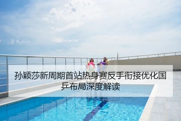 孙颖莎新周期首站热身赛反手衔接优化国乒布局深度解读