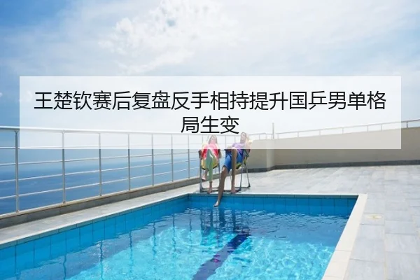 王楚钦赛后复盘反手相持提升国乒男单格局生变