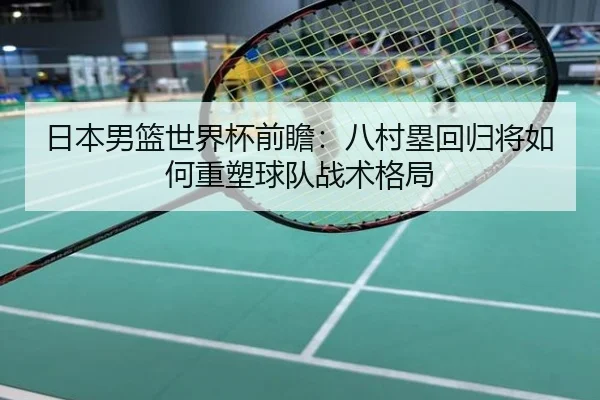 日本男篮世界杯前瞻：八村塁回归将如何重塑球队战术格局